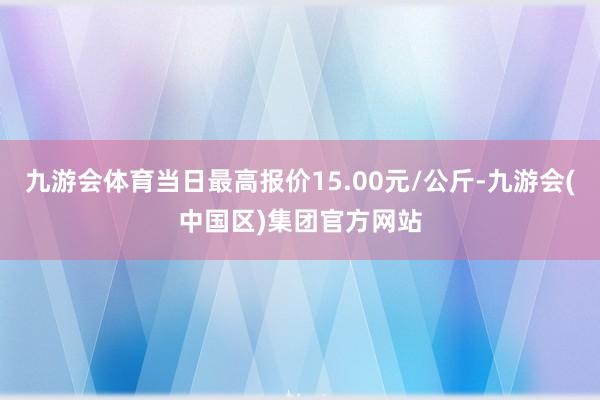 九游会体育当日最高报价15.00元/公斤-九游会(中国区)集团官方网站