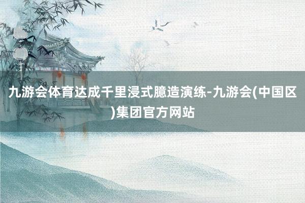 九游会体育达成千里浸式臆造演练-九游会(中国区)集团官方网站