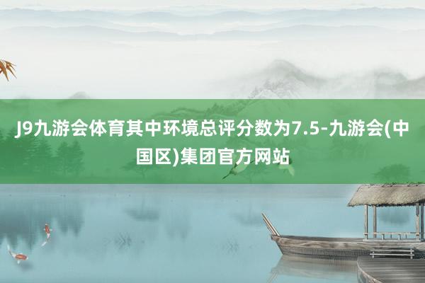 J9九游会体育其中环境总评分数为7.5-九游会(中国区)集团官方网站