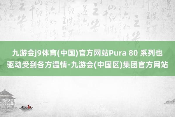 九游会j9体育(中国)官方网站Pura 80 系列也驱动受到各方温情-九游会(中国区)集团官方网站