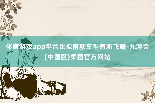 体育游戏app平台比拟前款车型有所飞腾-九游会(中国区)集团官方网站