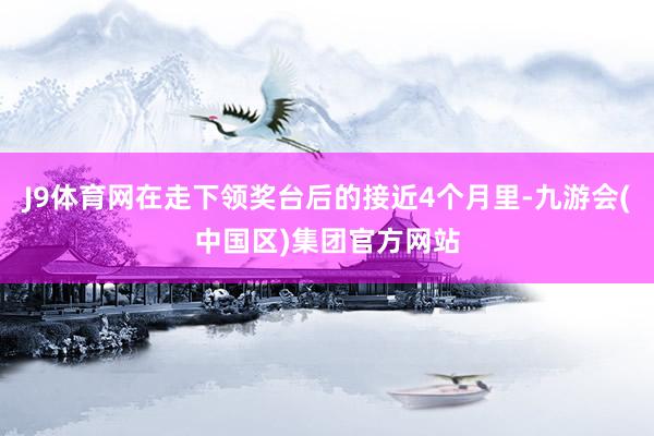 J9体育网在走下领奖台后的接近4个月里-九游会(中国区)集团官方网站