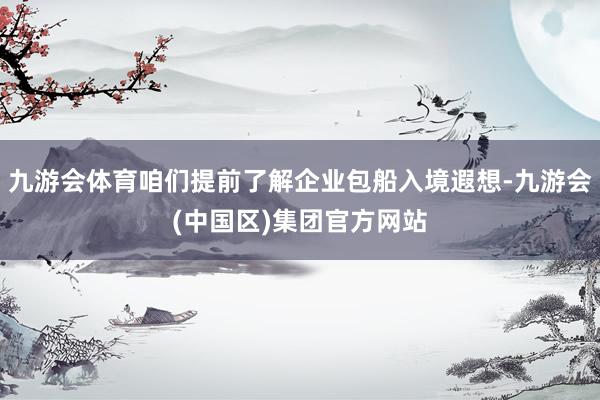 九游会体育咱们提前了解企业包船入境遐想-九游会(中国区)集团官方网站