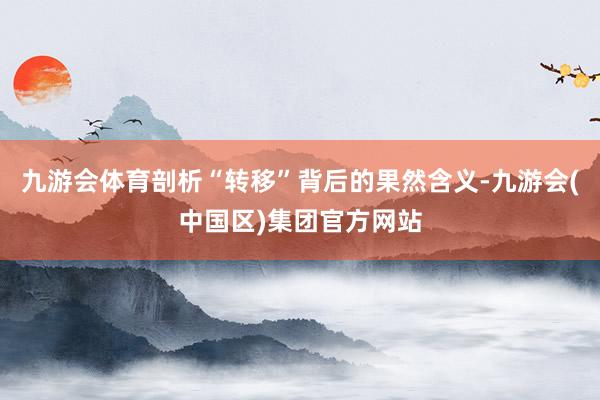 九游会体育剖析“转移”背后的果然含义-九游会(中国区)集团官方网站