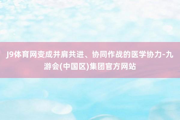 J9体育网变成并肩共进、协同作战的医学协力-九游会(中国区)集团官方网站