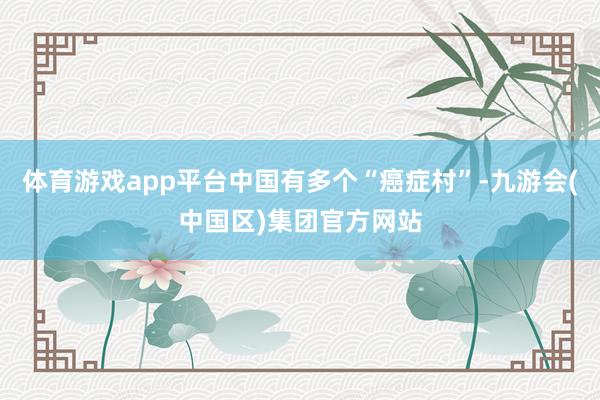 体育游戏app平台中国有多个“癌症村”-九游会(中国区)集团官方网站