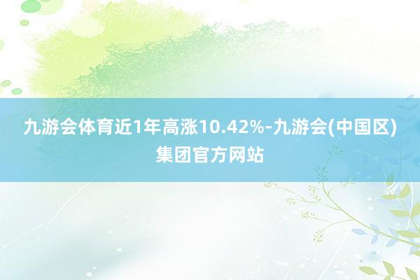 九游会体育近1年高涨10.42%-九游会(中国区)集团官方网站