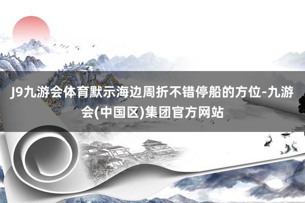 J9九游会体育默示海边周折不错停船的方位-九游会(中国区)集团官方网站