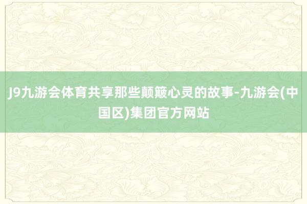 J9九游会体育共享那些颠簸心灵的故事-九游会(中国区)集团官方网站