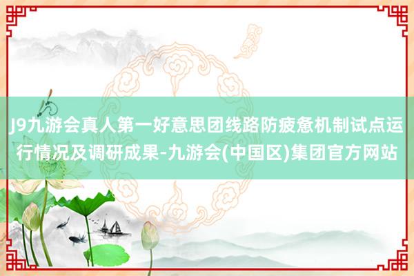 J9九游会真人第一好意思团线路防疲惫机制试点运行情况及调研成果-九游会(中国区)集团官方网站