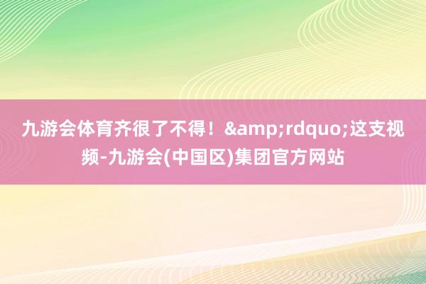 九游会体育齐很了不得！&rdquo;这支视频-九游会(中国区)集团官方网站