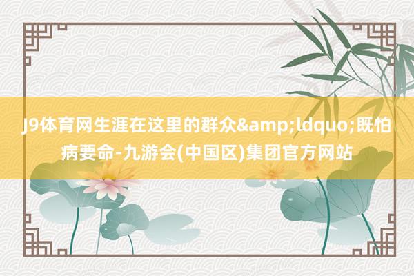 J9体育网生涯在这里的群众&ldquo;既怕病要命-九游会(中国区)集团官方网站