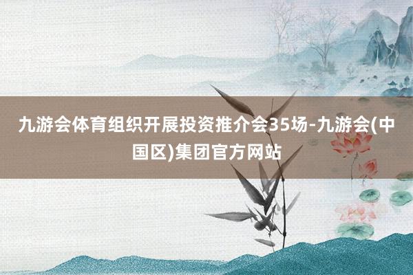 九游会体育组织开展投资推介会35场-九游会(中国区)集团官方网站