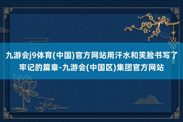 九游会j9体育(中国)官方网站用汗水和笑脸书写了牢记的篇章-九游会(中国区)集团官方网站
