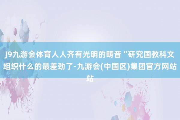 J9九游会体育人人齐有光明的畴昔“研究国教科文组织什么的最差劲了-九游会(中国区)集团官方网站
