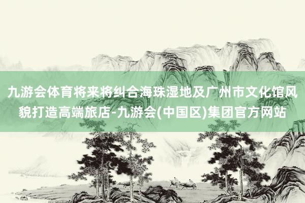 九游会体育将来将纠合海珠湿地及广州市文化馆风貌打造高端旅店-九游会(中国区)集团官方网站