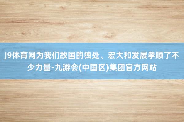 J9体育网为我们故国的独处、宏大和发展孝顺了不少力量-九游会(中国区)集团官方网站