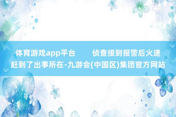 体育游戏app平台        侦查接到报警后火速赶到了出事所在-九游会(中国区)集团官方网站