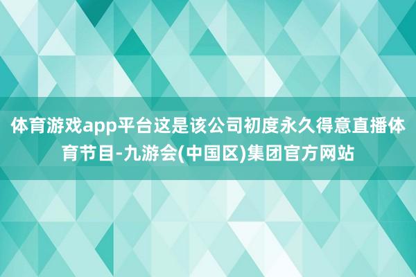 体育游戏app平台这是该公司初度永久得意直播体育节目-九游会(中国区)集团官方网站
