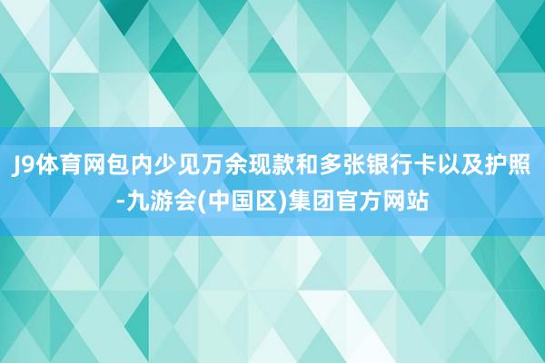 J9体育网包内少见万余现款和多张银行卡以及护照-九游会(中国区)集团官方网站