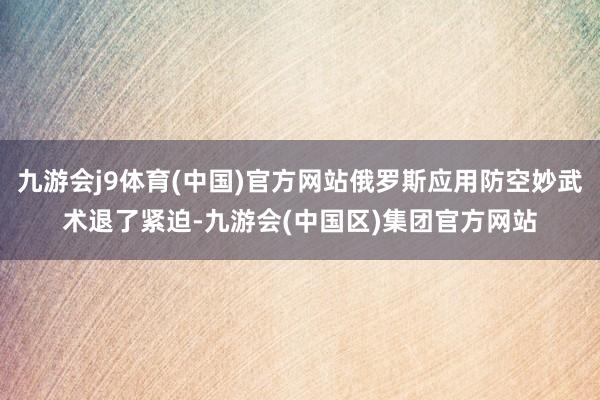 九游会j9体育(中国)官方网站俄罗斯应用防空妙武术退了紧迫-九游会(中国区)集团官方网站