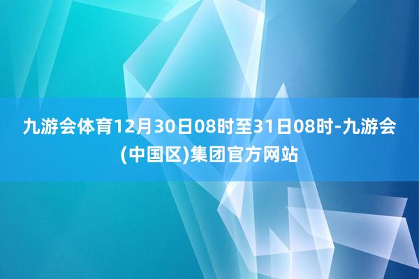 九游会体育12月30日08时至31日08时-九游会(中国区)集团官方网站