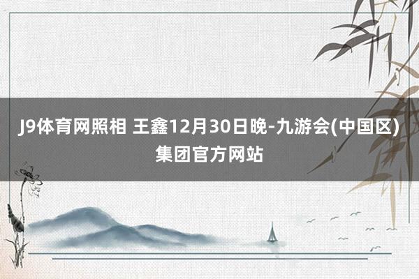 J9体育网照相 王鑫12月30日晚-九游会(中国区)集团官方网站
