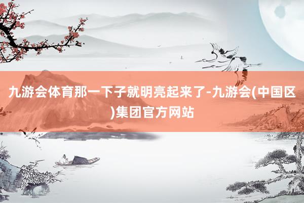 九游会体育那一下子就明亮起来了-九游会(中国区)集团官方网站