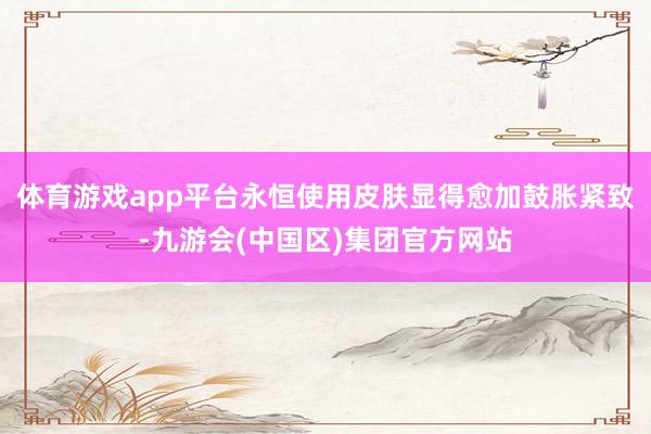 体育游戏app平台永恒使用皮肤显得愈加鼓胀紧致-九游会(中国区)集团官方网站