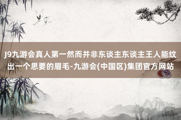 J9九游会真人第一然而并非东谈主东谈主王人能纹出一个思要的眉毛-九游会(中国区)集团官方网站
