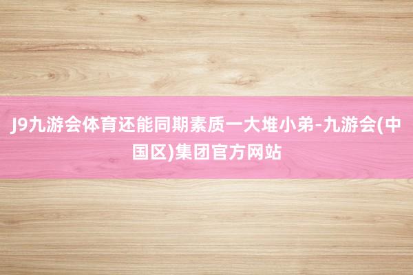 J9九游会体育还能同期素质一大堆小弟-九游会(中国区)集团官方网站
