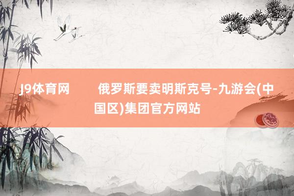 J9体育网        俄罗斯要卖明斯克号-九游会(中国区)集团官方网站