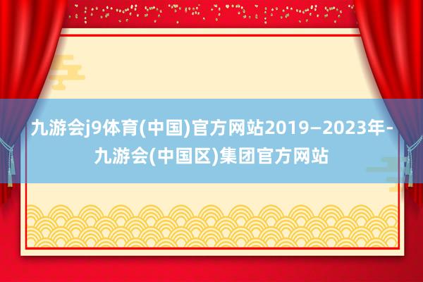 九游会j9体育(中国)官方网站2019—2023年-九游会(中国区)集团官方网站