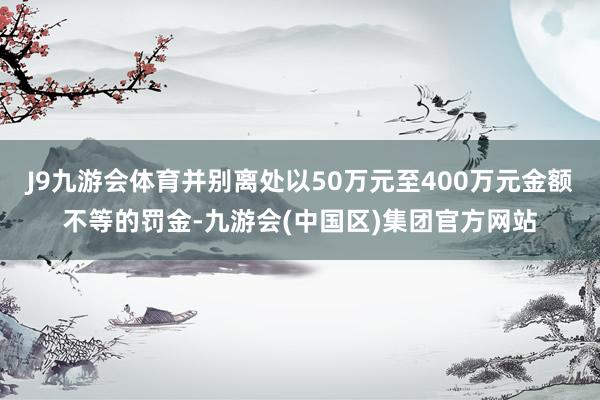 J9九游会体育并别离处以50万元至400万元金额不等的罚金-九游会(中国区)集团官方网站