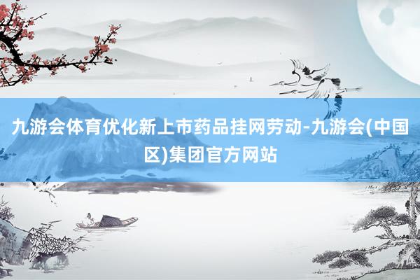 九游会体育优化新上市药品挂网劳动-九游会(中国区)集团官方网站