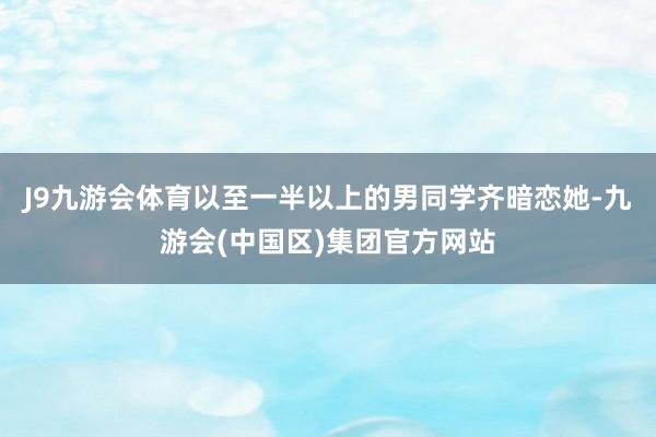 J9九游会体育以至一半以上的男同学齐暗恋她-九游会(中国区)集团官方网站