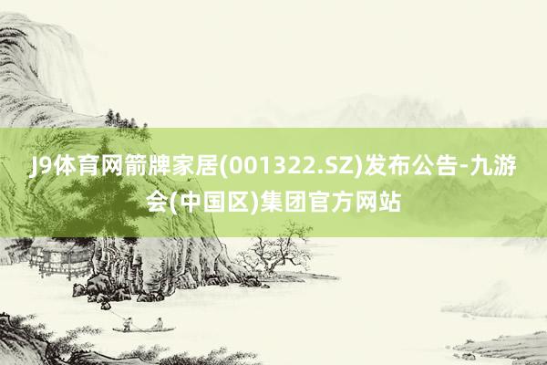 J9体育网箭牌家居(001322.SZ)发布公告-九游会(中国区)集团官方网站