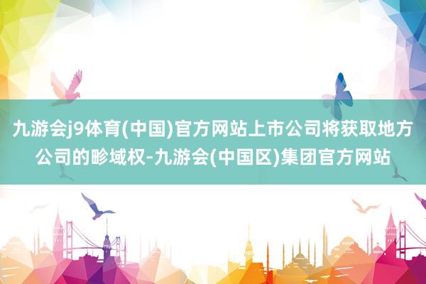 九游会j9体育(中国)官方网站上市公司将获取地方公司的畛域权-九游会(中国区)集团官方网站
