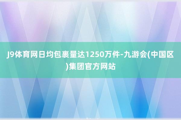 J9体育网日均包裹量达1250万件-九游会(中国区)集团官方网站