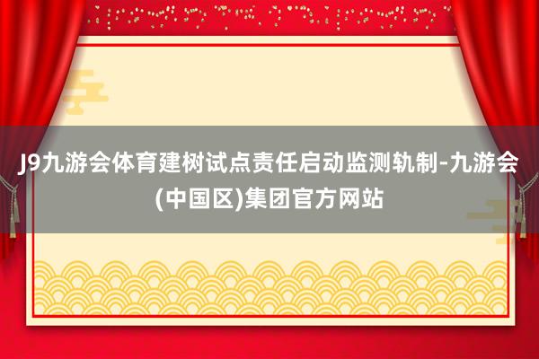 J9九游会体育建树试点责任启动监测轨制-九游会(中国区)集团官方网站