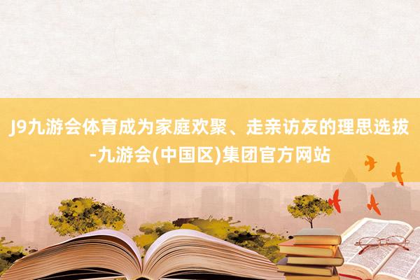 J9九游会体育成为家庭欢聚、走亲访友的理思选拔-九游会(中国区)集团官方网站