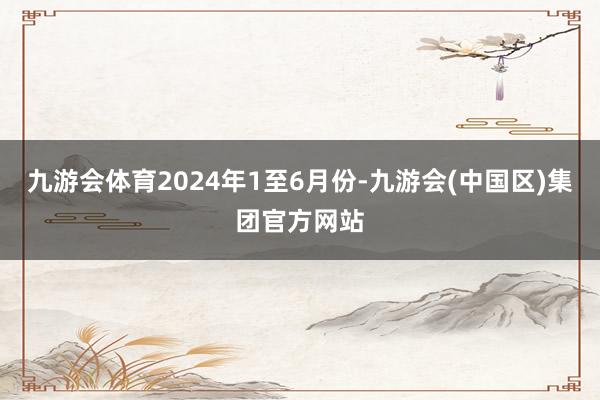 九游会体育　　2024年1至6月份-九游会(中国区)集团官方网站
