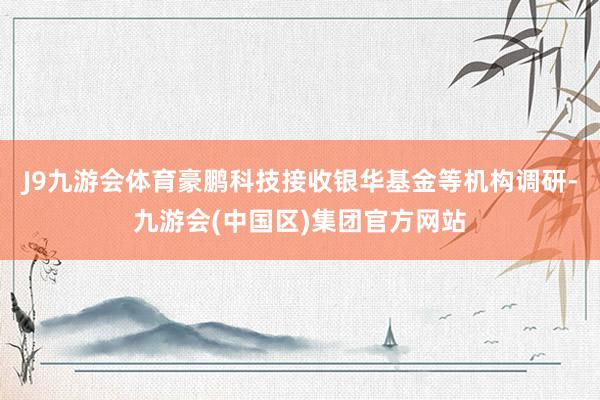 J9九游会体育豪鹏科技接收银华基金等机构调研-九游会(中国区)集团官方网站