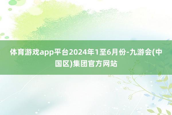 体育游戏app平台　　2024年1至6月份-九游会(中国区)集团官方网站