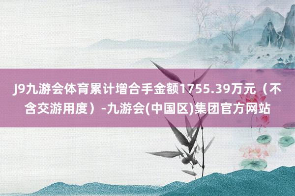 J9九游会体育累计增合手金额1755.39万元（不含交游用度）-九游会(中国区)集团官方网站