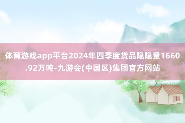 体育游戏app平台2024年四季度货品隐隐量1660.92万吨-九游会(中国区)集团官方网站