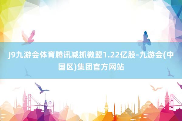 J9九游会体育腾讯减抓微盟1.22亿股-九游会(中国区)集团官方网站