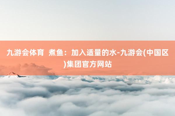 九游会体育  煮鱼：加入适量的水-九游会(中国区)集团官方网站