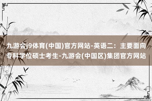 九游会j9体育(中国)官方网站-英语二：主要面向专科学位硕士考生-九游会(中国区)集团官方网站