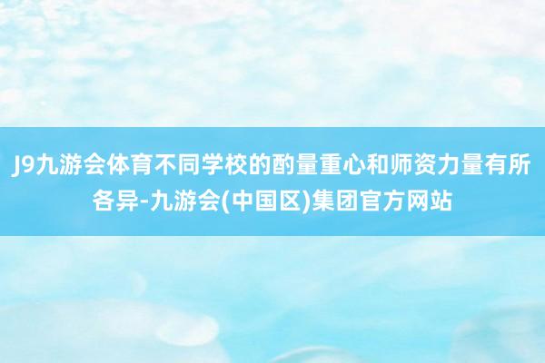 J9九游会体育不同学校的酌量重心和师资力量有所各异-九游会(中国区)集团官方网站